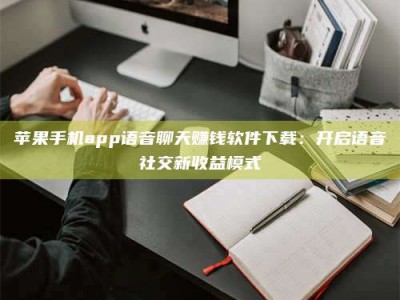 邳州苹果手机app语音聊天赚钱软件下载：开启语音社交新收益模式